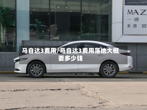 马自达3费用/马自达3费用落地大概要多少钱-第3张图片