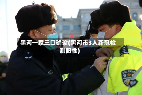 黑河一家三口确诊(黑河市3人新冠检测阳性)-第2张图片