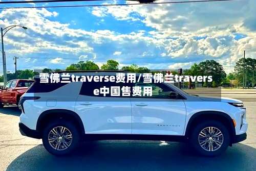 雪佛兰traverse费用/雪佛兰traverse中国售费用