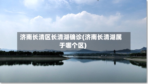 济南长清区长清湖确诊(济南长清湖属于哪个区)