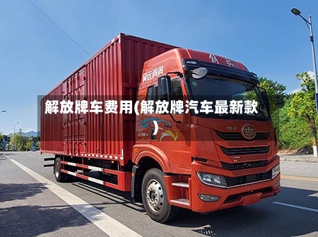 解放牌车费用(解放牌汽车最新款)-第3张图片
