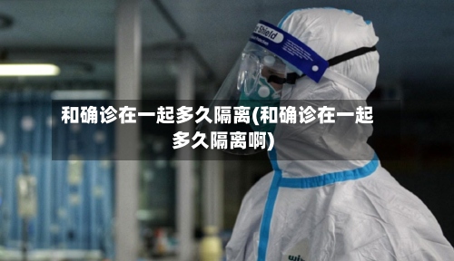 和确诊在一起多久隔离(和确诊在一起多久隔离啊)