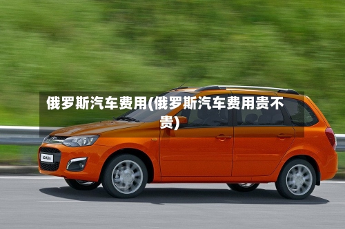 俄罗斯汽车费用(俄罗斯汽车费用贵不贵)