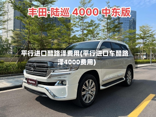 平行进口酷路泽费用(平行进口车酷路泽4000费用)-第3张图片