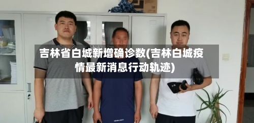 吉林省白城新增确诊数(吉林白城疫情最新消息行动轨迹)