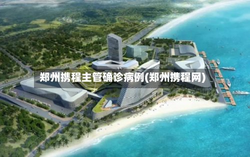 郑州携程主管确诊病例(郑州携程网)