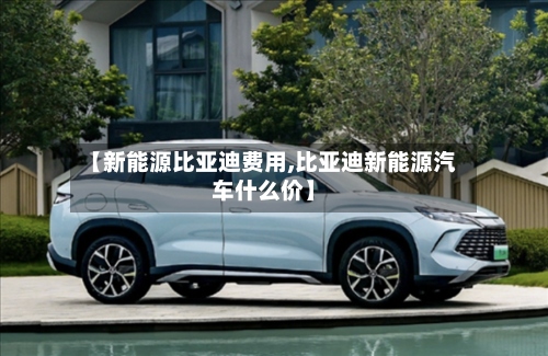 【新能源比亚迪费用,比亚迪新能源汽车什么价】-第2张图片