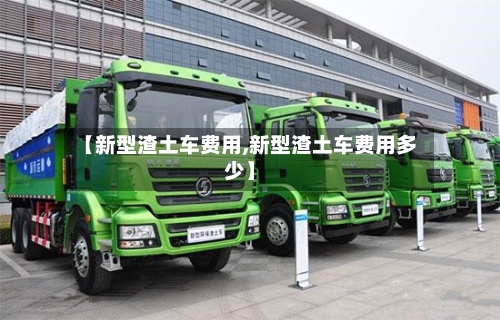 【新型渣土车费用,新型渣土车费用多少】