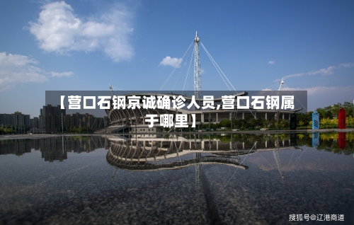 【营口石钢京诚确诊人员,营口石钢属于哪里】-第3张图片