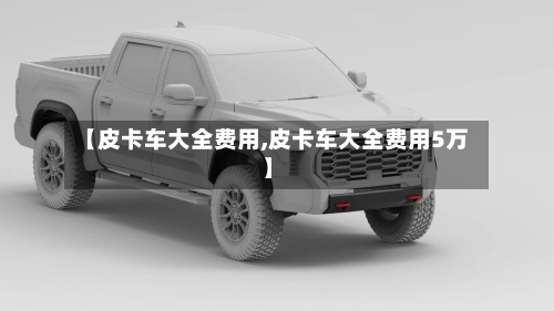 【皮卡车大全费用,皮卡车大全费用5万】