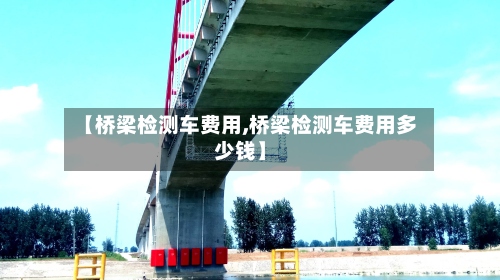 【桥梁检测车费用,桥梁检测车费用多少钱】