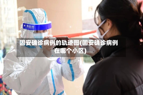 固安确诊病例的轨迹图(固安确诊病例在哪个小区)-第3张图片