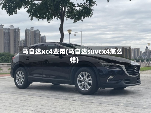 马自达xc4费用(马自达suvcx4怎么样)