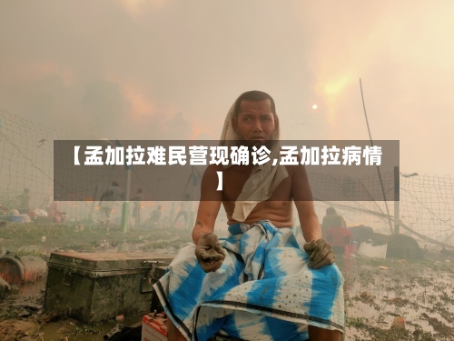 【孟加拉难民营现确诊,孟加拉病情】-第3张图片