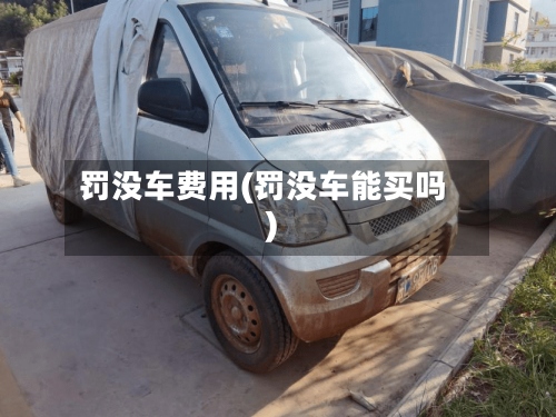 罚没车费用(罚没车能买吗)-第2张图片