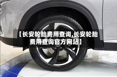 【长安轮胎费用查询,长安轮胎费用查询官方网站】