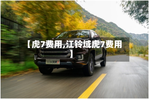 【虎7费用,江铃域虎7费用】