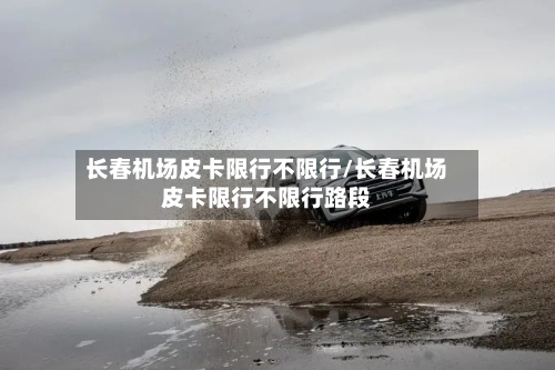 长春机场皮卡限行不限行/长春机场皮卡限行不限行路段-第2张图片