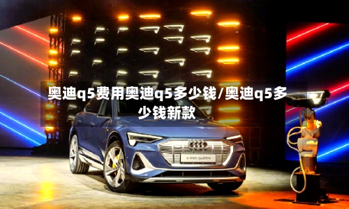 奥迪q5费用奥迪q5多少钱/奥迪q5多少钱新款