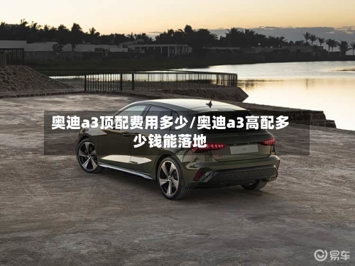 奥迪a3顶配费用多少/奥迪a3高配多少钱能落地