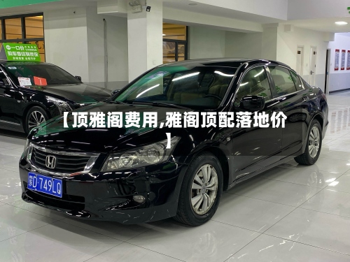 【顶雅阁费用,雅阁顶配落地价】-第3张图片