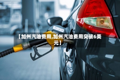 【加州汽油费用,加州汽油费用突破6美元】