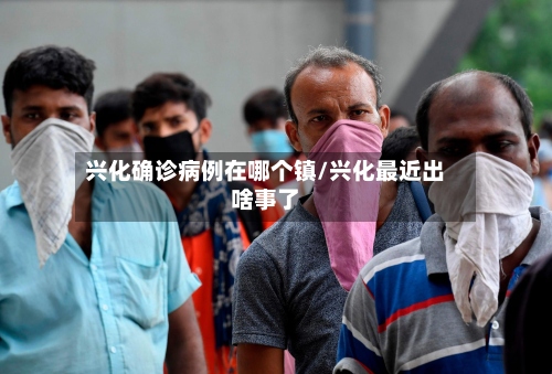 兴化确诊病例在哪个镇/兴化最近出啥事了