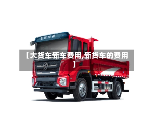 【大货车新车费用,新货车的费用】