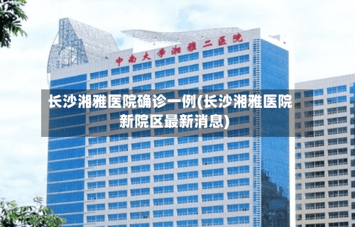 长沙湘雅医院确诊一例(长沙湘雅医院新院区最新消息)