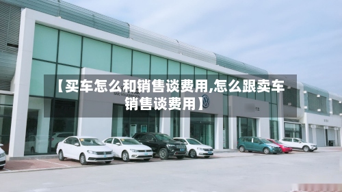 【买车怎么和销售谈费用,怎么跟卖车销售谈费用】