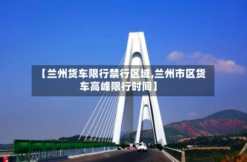 【兰州货车限行禁行区域,兰州市区货车高峰限行时间】-第3张图片