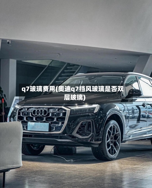 q7玻璃费用(奥迪q7挡风玻璃是否双层玻璃)-第2张图片