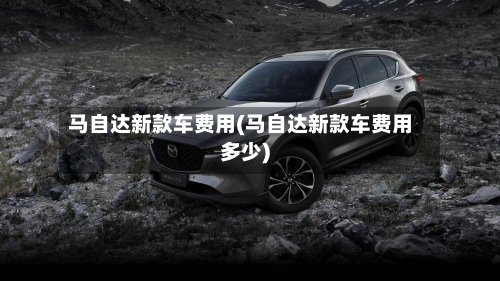 马自达新款车费用(马自达新款车费用多少)-第2张图片
