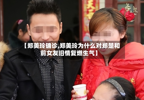 【郑美玲确诊,郑美玲为什么对郑楚和前女友旧情复燃生气】