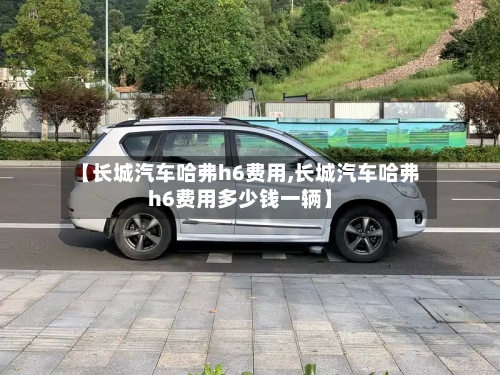 【长城汽车哈弗h6费用,长城汽车哈弗h6费用多少钱一辆】