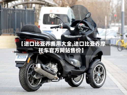 【进口比亚乔费用大全,进口比亚乔摩托车官方网站售价】