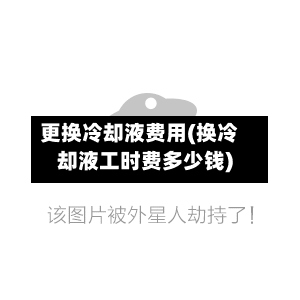 更换冷却液费用(换冷却液工时费多少钱)