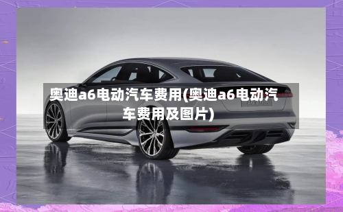奥迪a6电动汽车费用(奥迪a6电动汽车费用及图片)
