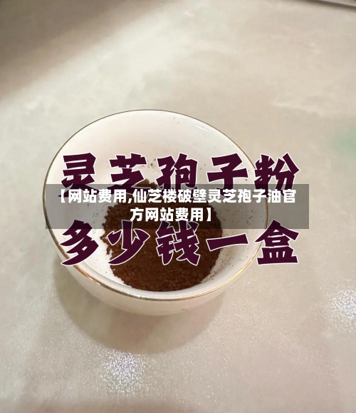 【网站费用,仙芝楼破壁灵芝孢子油官方网站费用】-第2张图片