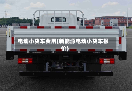 电动小货车费用(新能源电动小货车报价)