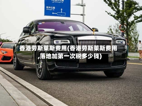 香港劳斯莱斯费用(香港劳斯莱斯费用,落地加第一次税多少钱)