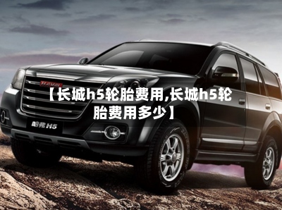 【长城h5轮胎费用,长城h5轮胎费用多少】-第2张图片