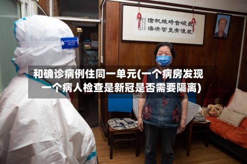 和确诊病例住同一单元(一个病房发现一个病人检查是新冠是否需要隔离)-第3张图片