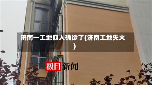 济南一工地四人确诊了(济南工地失火)-第3张图片