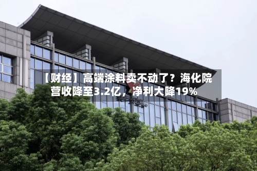 【财经】高端涂料卖不动了？海化院营收降至3.2亿，净利大降19%-第1张图片
