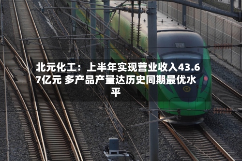 北元化工：上半年实现营业收入43.67亿元 多产品产量达历史同期最优水平