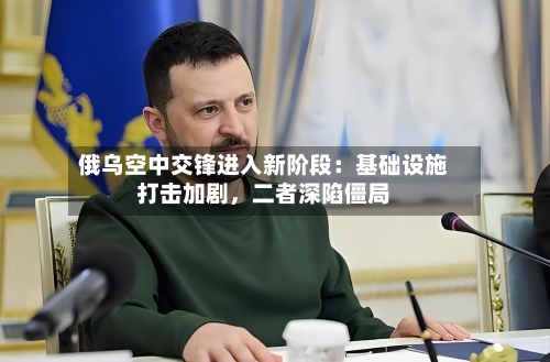 俄乌空中交锋进入新阶段：基础设施打击加剧，二者深陷僵局-第2张图片
