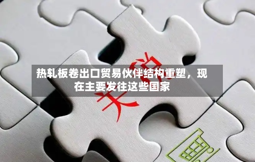 热轧板卷出口贸易伙伴结构重塑，现在主要发往这些国家-第2张图片
