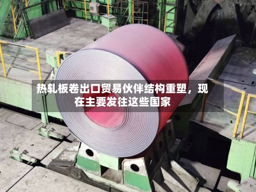 热轧板卷出口贸易伙伴结构重塑	，现在主要发往这些国家-第1张图片