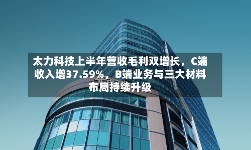 太力科技上半年营收毛利双增长，C端收入增37.59%，B端业务与三大材料布局持续升级